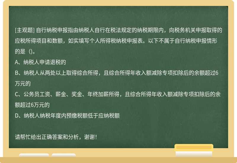 自行纳税申报指由纳税人自行在税法规定的纳税期限内，向税务机关申报取得的应税所得项目和数额，如实填写个人所得税纳税申报表。以下不属于自行纳税申报情形的是()。