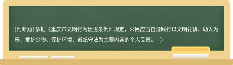 依据《重庆市文明行为促进条例》规定，公民应当自觉践行以文明礼貌、助人为乐、爱护公物、保护环境、遵纪守法为主要内容的个人品德。()