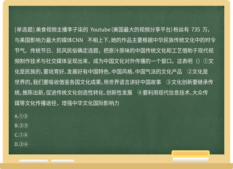 美食视频主播李子柒的 Youtube（美国最大的视频分享平台）粉丝有 735 万，与美国影响力最大的媒体CNN 不相上下，她的作品主要根据中华民族传统文化中的时令节气、传统节日、民风民俗确定选题，把原汁原味的中国传统文化和工艺借助于现代视频制作技术与社交媒体呈现出来，成为中国文化对外传播的一个窗口。这表明（）①文化是民族的，要培育好、发展好有中国特色、中国风格、中国气派的文化产品 ②文化是世界的，我们要吸收借鉴各国文化成果，用世界语言讲好中国故事 ③文化创新要继承传统，推陈出新，促进传统文化创造性转化、创新性发展 ④要利用现代信息技术、大众传媒等文化传播途径，增强中华文化国际影响力