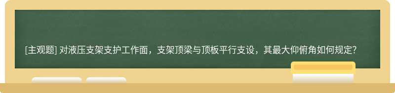 对液压支架支护工作面，支架顶梁与顶板平行支设，其最大仰俯角如何规定？