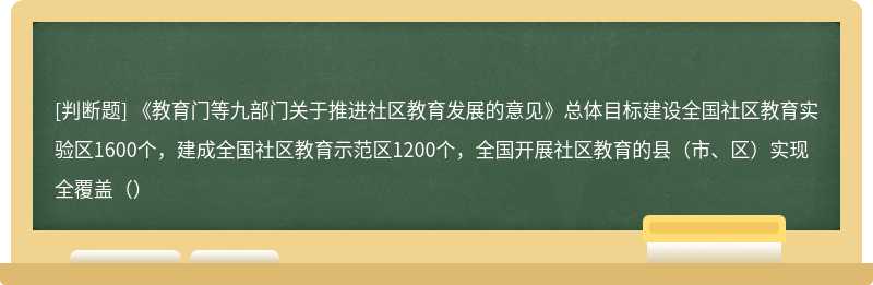 《教育门等九部门关于推进社区教育发展的意见》总体目标建设全国社区教育实验区1600个，建成全国社区教育示范区1200个，全国开展社区教育的县（市、区）实现全覆盖（）