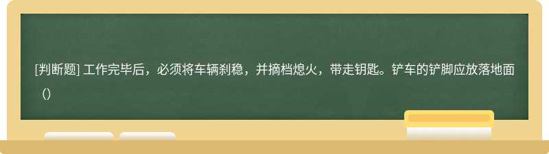 工作完毕后，必须将车辆刹稳，并摘档熄火，带走钥匙。铲车的铲脚应放落地面（）