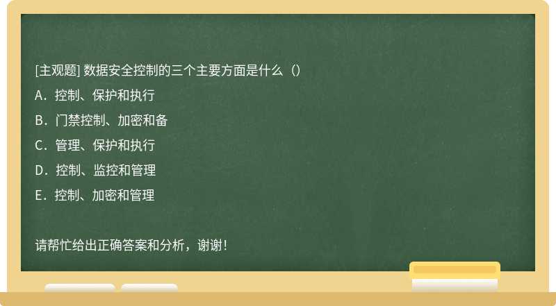 数据安全控制的三个主要方面是什么（）A．控制、保护和执行B．门禁控制、加密和备C．管理、保护和执行D．控制、监控和管理E．控制、加密和管理请帮忙给出正确答案和分析，谢谢！