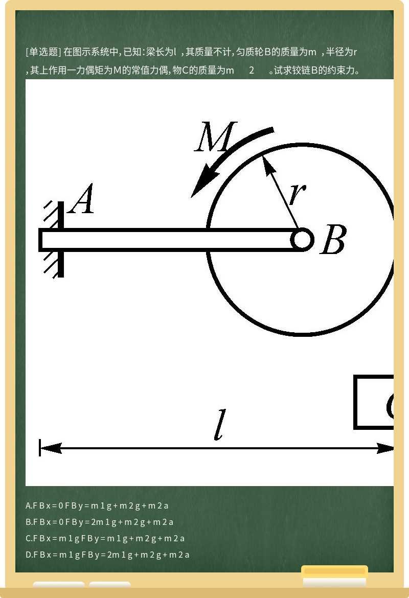 在图示系统中，已知：梁长为l ，其质量不计，匀质轮Ｂ的质量为m ，半径为r ，其上作用一力偶矩为Ｍ的常值力偶，物Ｃ的质量为m 2 。试求铰链Ｂ的约束力。 