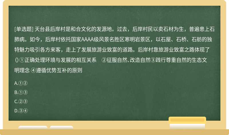 天台县后岸村是和合文化的发源地。过去，后岸村民以卖石材为生，普遍患上石肺病。如今，后岸村依托国家AAAA级风景名胜区寒明岩景区，以石屋、石桥、石舫的独特魅力吸引各方来客，走上了发展旅游业致富的道路。后岸村靠旅游业致富之路体现了（）①正确处理环境与发展的相互关系 ②征服自然、改造自然③践行尊重自然的生态文明理念 ④遵循优势互补的原则