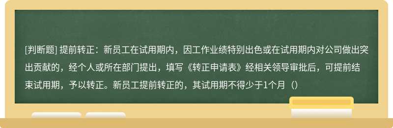 提前转正：新员工在试用期内，因工作业绩特别出色或在试用期内对公司做出突出贡献的，经个人或所在部门提出，填写《转正申请表》经相关领导审批后，可提前结束试用期，予以转正。新员工提前转正的，其试用期不得少于1个月（）