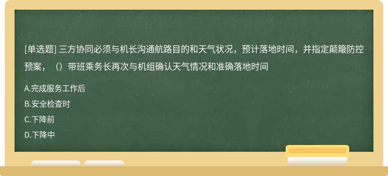 三方协同必须与机长沟通航路目的和天气状况，预计落地时间，并指定颠簸防控预案，（）带班乘务长再次与机组确认天气情况和准确落地时间