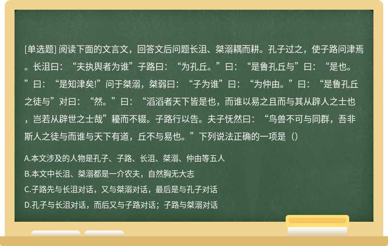 阅读下面的文言文，回答文后问题长沮、桀溺耦而耕。孔子过之，使子路问津焉。长沮曰：“夫执舆者为谁”子路曰：“为孔丘。”曰：“是鲁孔丘与”曰：“是也。”曰：“是知津矣!”问于桀溺，桀弱曰：“子为谁”曰：“为仲由。”曰：“是鲁孔丘之徒与”对曰：“然。”曰：“滔滔者天下皆是也，而谁以易之且而与其从辟人之士也，岂若从辟世之士哉”耰而不辍。子路行以告。夫子怃然曰：“鸟兽不可与同群，吾非斯人之徒与而谁与天下有道，丘不与易也。”下列说法正确的一项是（）