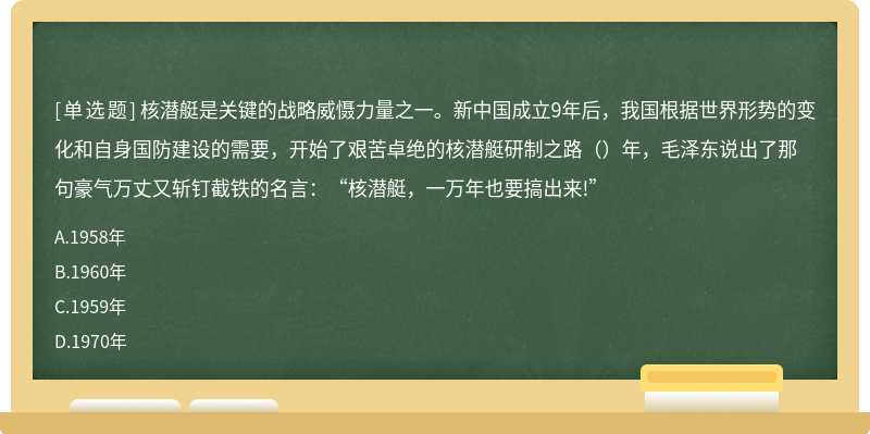 核潜艇是关键的战略威慑力量之一。新中国成立9年后，我国根据世界形势的变化和自身国防建设的需要，开始了艰苦卓绝的核潜艇研制之路（）年，毛泽东说出了那句豪气万丈又斩钉截铁的名言：“核潜艇，一万年也要搞出来!”