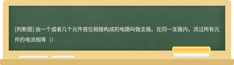 由一个或者几个元件首位相接构成的电路叫做支路。在同一支路内，流过所有元件的电流相等（）