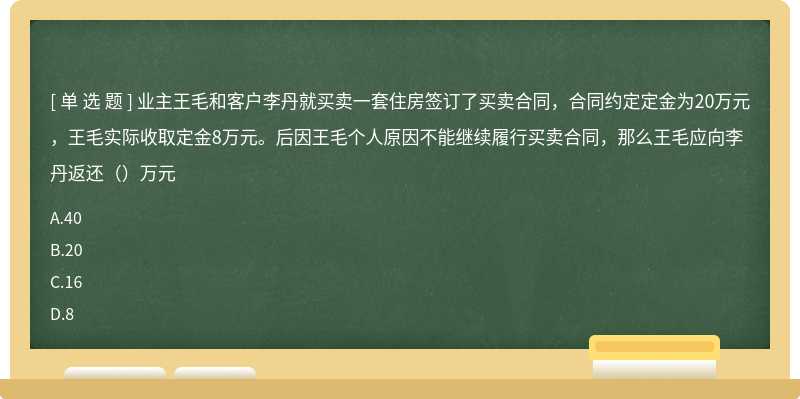 业主王毛和客户李丹就买卖一套住房签订了买卖合同，合同约定定金为20万元，王毛实际收取定金8万元。后因王毛个人原因不能继续履行买卖合同，那么王毛应向李丹返还（）万元