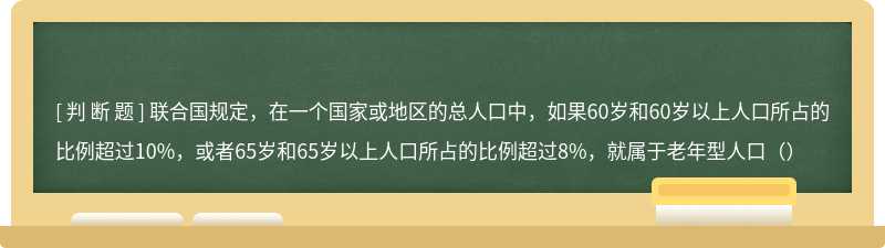 联合国规定，在一个国家或地区的总人口中，如果60岁和60岁以上人口所占的比例超过10%，或者65岁和65岁以上人口所占的比例超过8%，就属于老年型人口（）