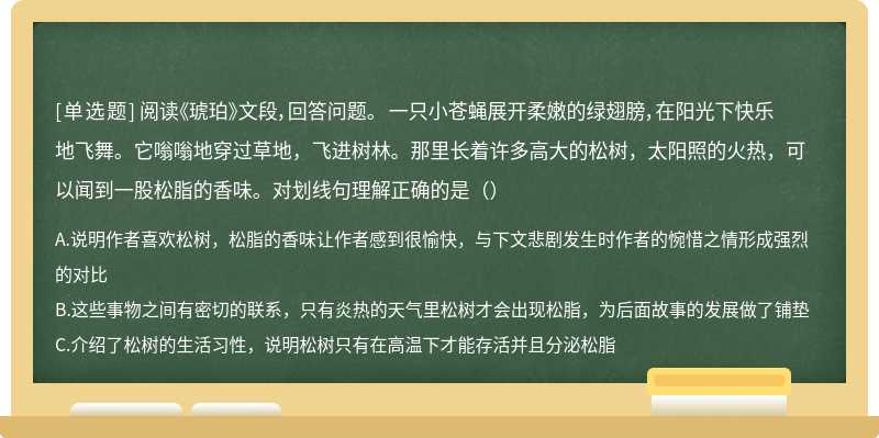 阅读《琥珀》文段，回答问题。 一只小苍蝇展开柔嫩的绿翅膀，在阳光下快乐地飞舞。它嗡嗡地穿过草地，飞进树林。那里长着许多高大的松树，太阳照的火热，可以闻到一股松脂的香味。对划线句理解正确的是（）