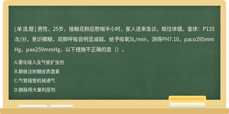 男性，25岁，接触花粉后憋喘半小时，家人送来急诊。既往体健。查体：P135次/分，意识模糊，双肺呼吸音明显减弱。给予吸氧5L/min，测得PH7.10，paco295mmHg，pao259mmHg，以下措施不正确的是（）。