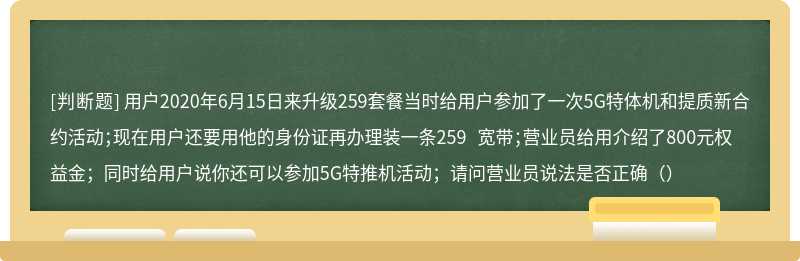 用户2020年6月15日来升级259套餐当时给用户参加了一次5G特体机和提质新合约活动；现在用户还要用他的身份证再办理装一条259 宽带；营业员给用介绍了800元权益金；同时给用户说你还可以参加5G特推机活动；请问营业员说法是否正确（）