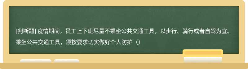 疫情期间，员工上下班尽量不乘坐公共交通工具，以步行、骑行或者自驾为宜。乘坐公共交通工具，须按要求切实做好个人防护（）