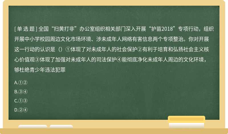 全国“扫黄打非”办公室组织相关部门深入开展“护苗2018”专项行动，组织开展中小学校园周边文化市场环境、涉未成年人网络有害信息两个专项整治。你对开展这一行动的认识是（）①体现了对未成年人的社会保护②有利于培育和弘扬社会主义核心价值观③体现了加强对未成年人的司法保护④能彻底净化未成年人周边的文化环境，够杜绝青少年违法犯罪