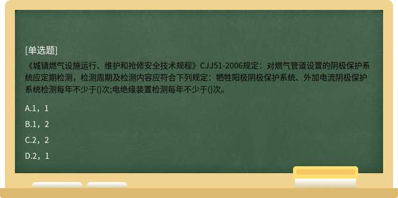 《城镇燃气设施运行、维护和抢修安全技术规程》CJJ51-2006规定：对燃气管道设置的阴极保护系统应定期检测，检测周期及检测内容应符合下列规定：牺牲阳极阴极保护系统、外加电流阴极保护系统检测每年不少于()次;电绝缘装置检测每年不少于()次。