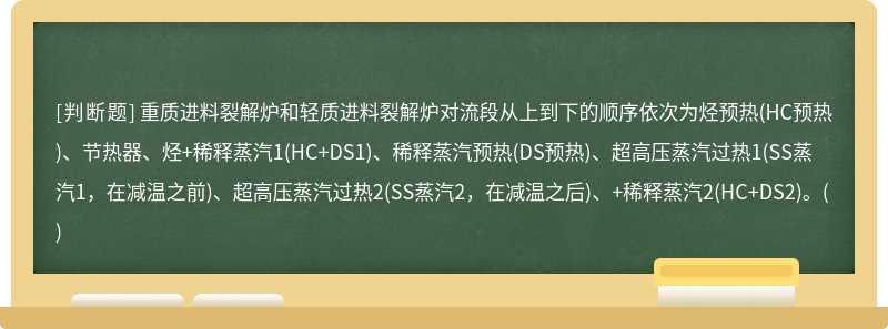 重质进料裂解炉和轻质进料裂解炉对流段从上到下的顺序依次为烃预热(HC预热)、节热器、烃+稀释蒸汽1(HC+DS1)、稀释蒸汽预热(DS预热)、超高压蒸汽过热1(SS蒸汽1，在减温之前)、超高压蒸汽过热2(SS蒸汽2，在减温之后)、+稀释蒸汽2(HC+DS2)。()