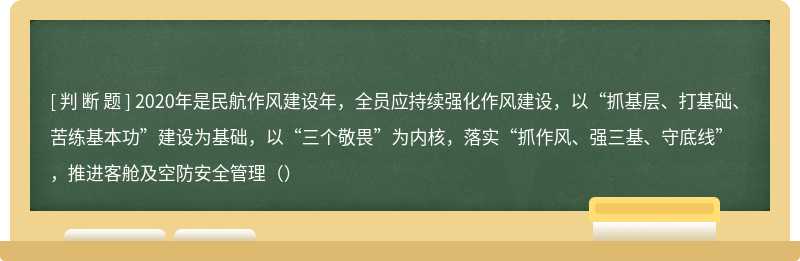 2020年是民航作风建设年，全员应持续强化作风建设，以“抓基层、打基础、苦练基本功”建设为基础，以“三个敬畏”为内核，落实“抓作风、强三基、守底线”，推进客舱及空防安全管理（）