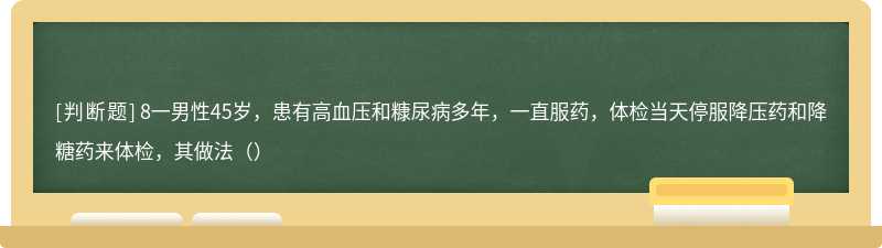 8一男性45岁，患有高血压和糠尿病多年，一直服药，体检当天停服降压药和降糖药来体检，其做法（）