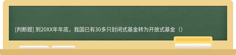 到20XX年年底，我国已有30多只封闭式基金转为开放式基金（）