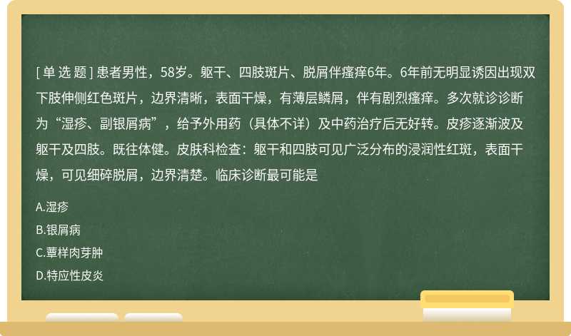 患者男性，58岁。躯干、四肢斑片、脱屑伴瘙痒6年。6年前无明显诱因出现双下肢伸侧红色斑片，边界清晰，表面干燥，有薄层鳞屑，伴有剧烈瘙痒。多次就诊诊断为“湿疹、副银屑病”，给予外用药（具体不详）及中药治疗后无好转。皮疹逐渐波及躯干及四肢。既往体健。皮肤科检查：躯干和四肢可见广泛分布的浸润性红斑，表面干燥，可见细碎脱屑，边界清楚。临床诊断最可能是