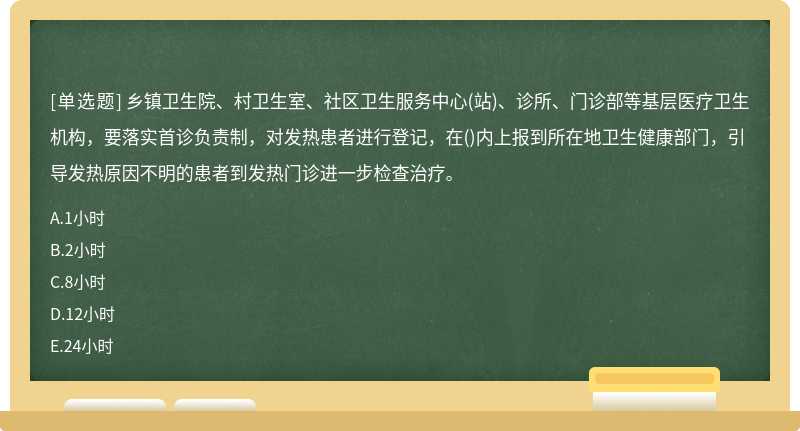 乡镇卫生院、村卫生室、社区卫生服务中心(站)、诊所、门诊部等基层医疗卫生机构，要落实首诊负责制，对发热患者进行登记，在()内上报到所在地卫生健康部门，引导发热原因不明的患者到发热门诊进一步检查治疗。