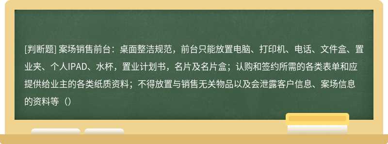 案场销售前台：桌面整洁规范，前台只能放置电脑、打印机、电话、文件盒、置业夹、个人IPAD、水杯，置业计划书，名片及名片盒；认购和签约所需的各类表单和应提供给业主的各类纸质资料；不得放置与销售无关物品以及会泄露客户信息、案场信息的资料等（）