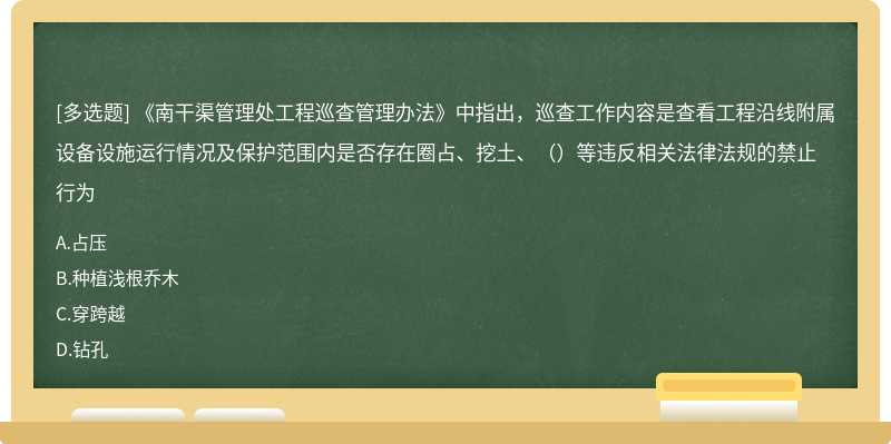 《南干渠管理处工程巡查管理办法》中指出，巡查工作内容是查看工程沿线附属设备设施运行情况及保护范围内是否存在圈占、挖土、（）等违反相关法律法规的禁止行为