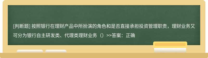 按照银行在理财产品中所扮演的角色和是否直接承担投资管理职责，理财业务又可分为银行自主研发类、代理类理财业务（）&gt;&gt;答案：正确