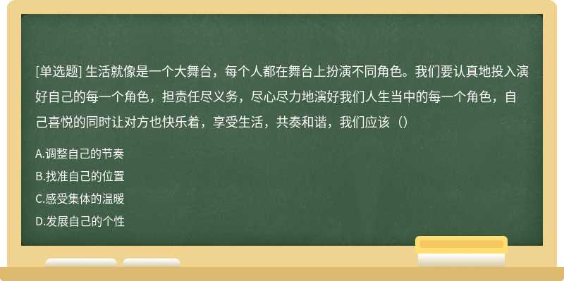 生活就像是一个大舞台，每个人都在舞台上扮演不同角色。我们要认真地投入演好自己的每一个角色，担责任尽义务，尽心尽力地演好我们人生当中的每一个角色，自己喜悦的同时让对方也快乐着，享受生活，共奏和谐，我们应该（）