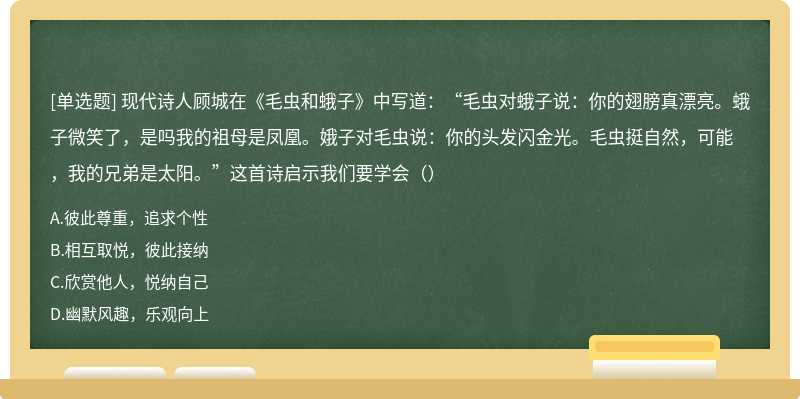 现代诗人顾城在《毛虫和蛾子》中写道：“毛虫对蛾子说：你的翅膀真漂亮。蛾子微笑了，是吗我的祖母是凤凰。娥子对毛虫说：你的头发闪金光。毛虫挺自然，可能，我的兄弟是太阳。”这首诗启示我们要学会（）