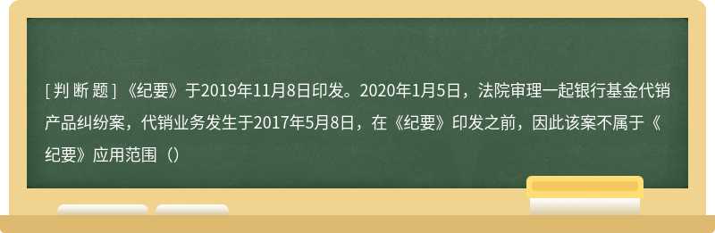 《纪要》于2019年11月8日印发。2020年1月5日，法院审理一起银行基金代销产品纠纷案，代销业务发生于2017年5月8日，在《纪要》印发之前，因此该案不属于《纪要》应用范围（）