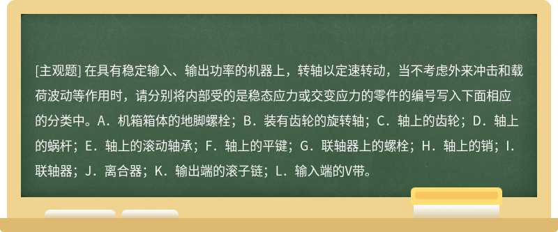 在具有稳定输入、输出功率的机器上，转轴以定速转动，当不考虑外来冲击和载荷波动等作用时，请分别将内部受的是稳态应力或交变应力的零件的编号写入下面相应的分类中。A．机箱箱体的地脚螺栓；B．装有齿轮的旋转轴；C．轴上的齿轮；D．轴上的蜗杆；E．轴上的滚动轴承；F．轴上的平键；G．联轴器上的螺栓；H．轴上的销；I．联轴器；J．离合器；K．输出端的滚子链；L．输入端的V带。