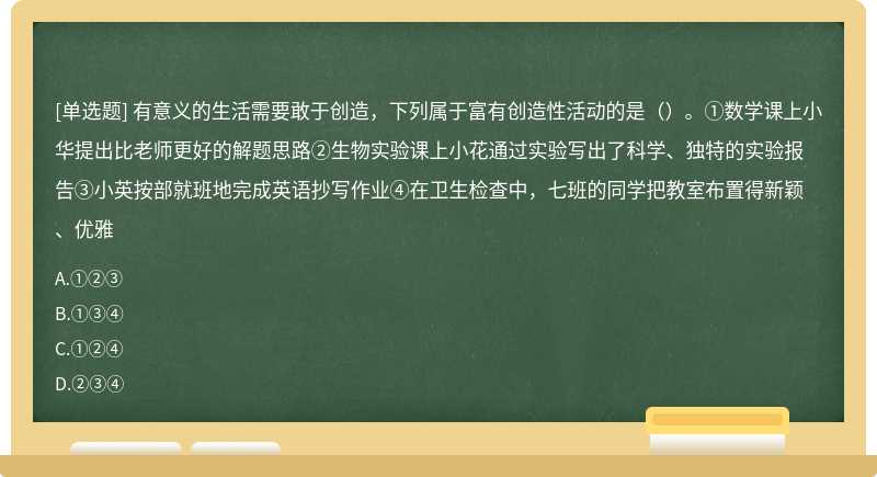 有意义的生活需要敢于创造，下列属于富有创造性活动的是（）。①数学课上小华提出比老师更好的解题思路②生物实验课上小花通过实验写出了科学、独特的实验报告③小英按部就班地完成英语抄写作业④在卫生检查中，七班的同学把教室布置得新颖、优雅