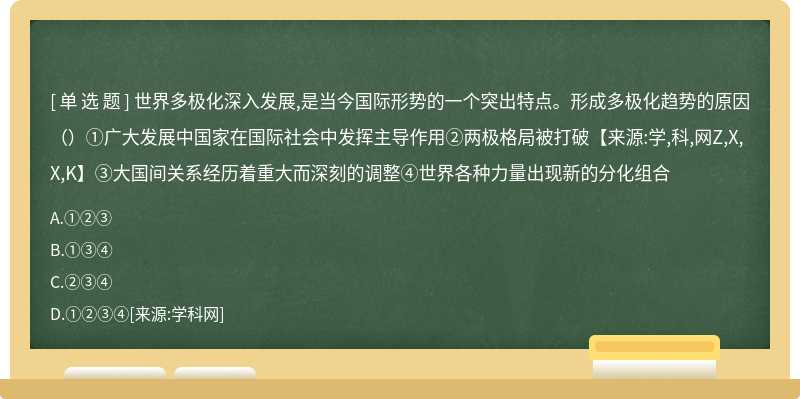 世界多极化深入发展,是当今国际形势的一个突出特点。形成多极化趋势的原因（）①广大发展中国家在国际社会中发挥主导作用②两极格局被打破【来源:学,科,网Z,X,X,K】③大国间关系经历着重大而深刻的调整④世界各种力量出现新的分化组合