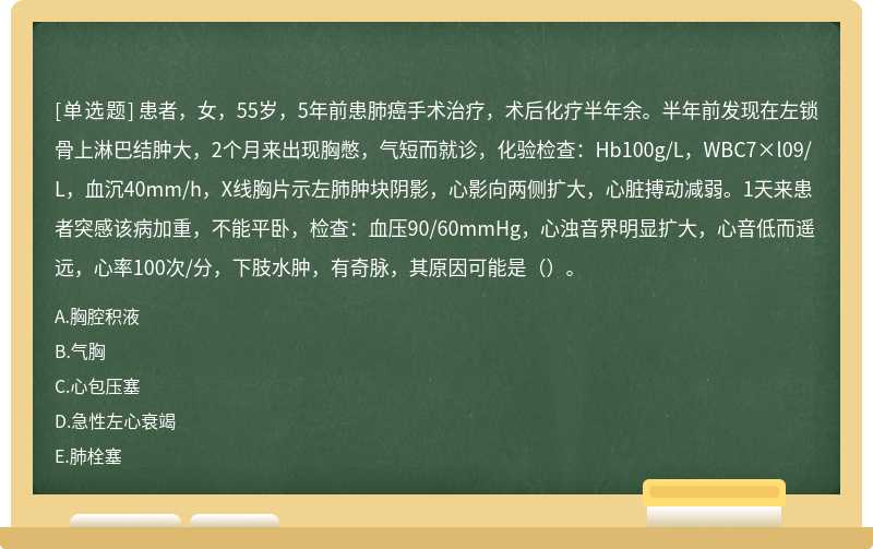 患者，女，55岁，5年前患肺癌手术治疗，术后化疗半年余。半年前发现在左锁骨上淋巴结肿大，2个月来出现胸憋，气短而就诊，化验检查：Hb100g/L，WBC7×l09/L，血沉40mm/h，X线胸片示左肺肿块阴影，心影向两侧扩大，心脏搏动减弱。1天来患者突感该病加重，不能平卧，检查：血压90/60mmHg，心浊音界明显扩大，心音低而遥远，心率100次/分，下肢水肿，有奇脉，其原因可能是（）。