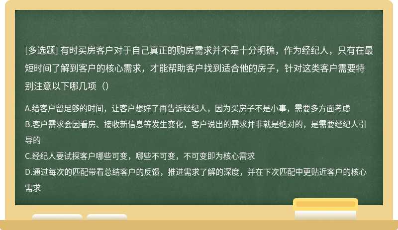 有时买房客户对于自己真正的购房需求并不是十分明确，作为经纪人，只有在最短时间了解到客户的核心需求，才能帮助客户找到适合他的房子，针对这类客户需要特别注意以下哪几项（）