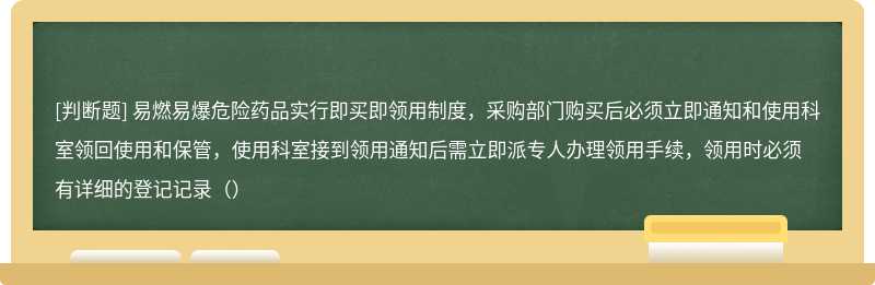 易燃易爆危险药品实行即买即领用制度，采购部门购买后必须立即通知和使用科室领回使用和保管，使用科室接到领用通知后需立即派专人办理领用手续，领用时必须有详细的登记记录（）