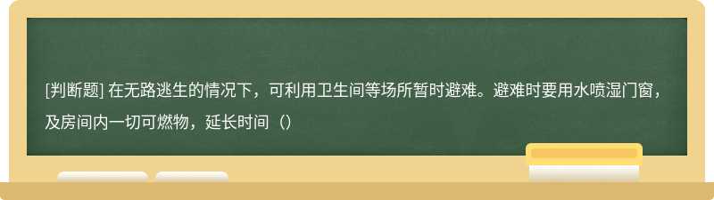 在无路逃生的情况下，可利用卫生间等场所暂时避难。避难时要用水喷湿门窗，及房间内一切可燃物，延长时间（）