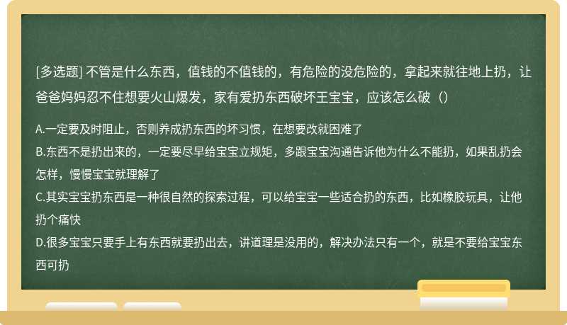 不管是什么东西，值钱的不值钱的，有危险的没危险的，拿起来就往地上扔，让爸爸妈妈忍不住想要火山爆发，家有爱扔东西破坏王宝宝，应该怎么破（）