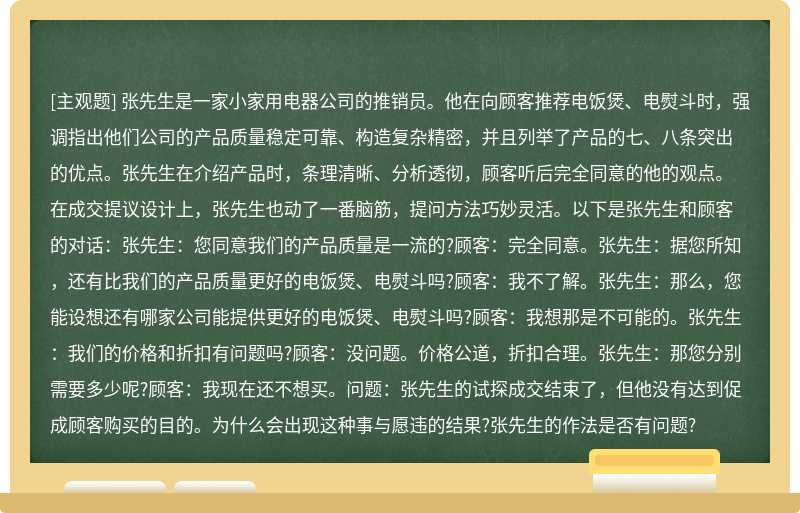 张先生是一家小家用电器公司的推销员。他在向顾客推荐电饭煲、电熨斗时，强调指出他们公司的产品质量稳定可靠、构造复杂精密，并且列举了产品的七、八条突出的优点。张先生在介绍产品时，条理清晰、分析透彻，顾客听后完全同意的他的观点。在成交提议设计上，张先生也动了一番脑筋，提问方法巧妙灵活。以下是张先生和顾客的对话：张先生：您同意我们的产品质量是一流的?顾客：完全同意。张先生：据您所知，还有比我们的产品质量更好的电饭煲、电熨斗吗?顾客：我不了解。张先生：那么，您能设想还有哪家公司能提供更好的电饭煲、电熨斗吗?顾客：我想那是不可能的。张先生：我们的价格和折扣有问题吗?顾客：没问题。价格公道，折扣合理。张先生：那您分别需要多少呢?顾客：我现在还不想买。问题：张先生的试探成交结束了，但他没有达到促成顾客购买的目的。为什么会出现这种事与愿违的结果?张先生的作法是否有问题?