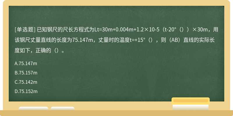 已知钢尺的尺长方程式为Lt=30m+0.004m+1.2×10-5（t-20°（））×30m，用该钢尺丈量直线的长度为75.147m，丈量时的温度t=+15°（），则（AB）直线的实际长度如下，正确的（）。