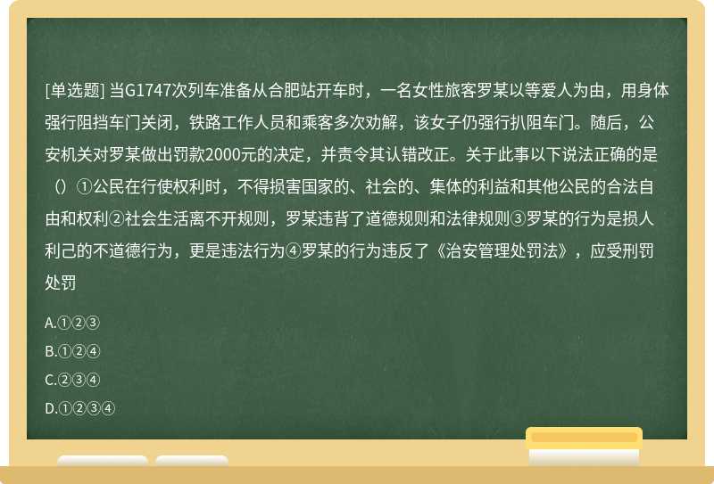 当G1747次列车准备从合肥站开车时，一名女性旅客罗某以等爱人为由，用身体强行阻挡车门关闭，铁路工作人员和乘客多次劝解，该女子仍强行扒阻车门。随后，公安机关对罗某做出罚款2000元的决定，并责令其认错改正。关于此事以下说法正确的是（）①公民在行使权利时，不得损害国家的、社会的、集体的利益和其他公民的合法自由和权利②社会生活离不开规则，罗某违背了道德规则和法律规则③罗某的行为是损人利己的不道德行为，更是违法行为④罗某的行为违反了《治安管理处罚法》，应受刑罚处罚