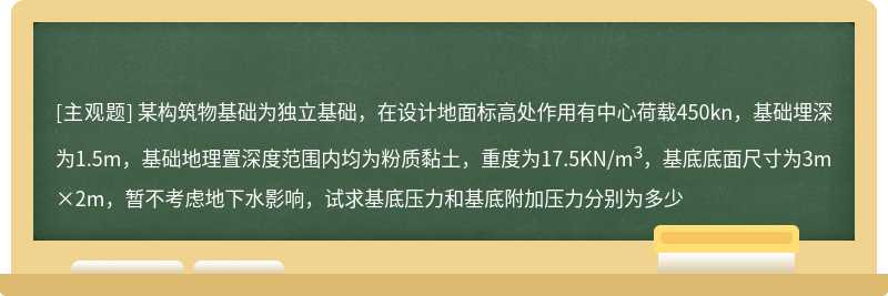 某构筑物基础为独立基础，在设计地面标高处作用有中心荷载450kn，基础埋深为1.5m，基础地理置深度范围内均为粉质黏土，重度为17.5KN/m3，基底底面尺寸为3m×2m，暂不考虑地下水影响，试求基底压力和基底附加压力分别为多少