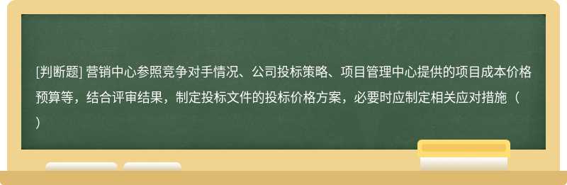 营销中心参照竞争对手情况、公司投标策略、项目管理中心提供的项目成本价格预算等，结合评审结果，制定投标文件的投标价格方案，必要时应制定相关应对措施（）