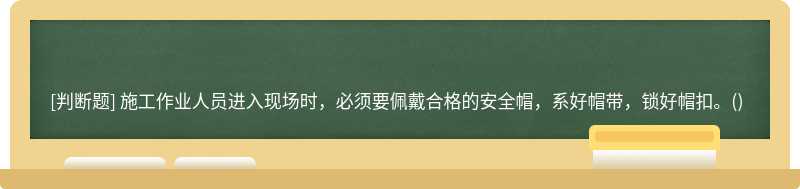 施工作业人员进入现场时，必须要佩戴合格的安全帽，系好帽带，锁好帽扣。()