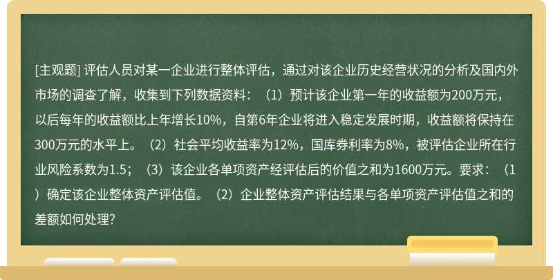 评估人员对某一企业进行整体评估，通过对该企业历史经营状况的分析及国内外市场的调查了解，收集到下列数据资料：（1）预计该企业第一年的收益额为200万元，以后每年的收益额比上年增长10%，自第6年企业将进入稳定发展时期，收益额将保持在300万元的水平上。（2）社会平均收益率为12%，国库券利率为8%，被评估企业所在行业风险系数为1.5；（3）该企业各单项资产经评估后的价值之和为1600万元。要求：（1）确定该企业整体资产评估值。（2）企业整体资产评估结果与各单项资产评估值之和的差额如何处理？