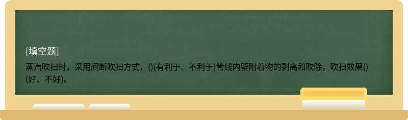 蒸汽吹扫时，采用间断吹扫方式，()(有利于、不利于)管线内壁附着物的剥离和吹除，吹扫效果()(好、不好)。